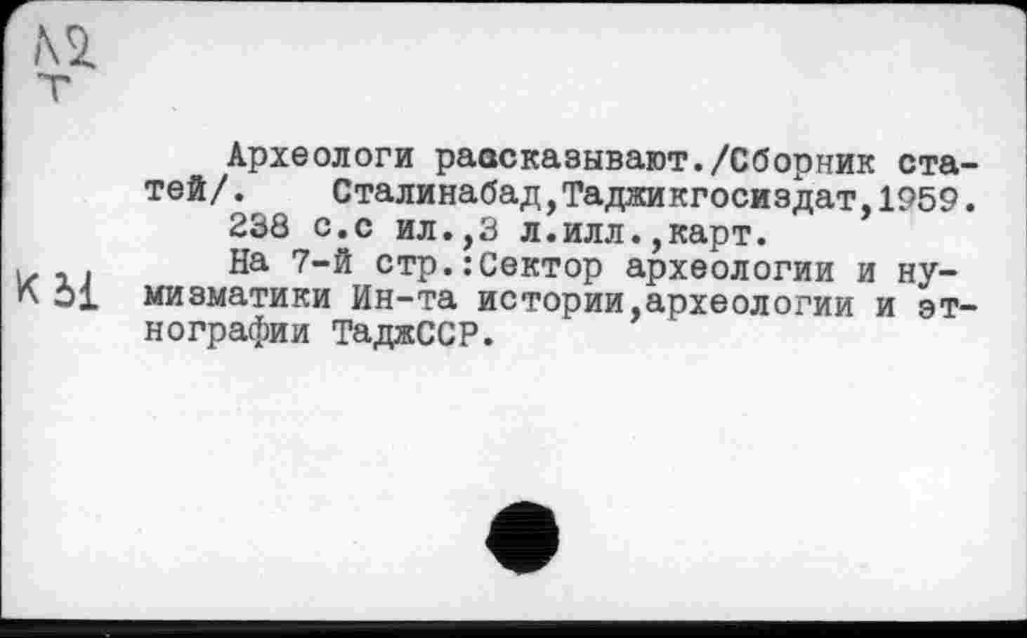 ﻿К 51
Археологи рассказывают./Сборник статей/.	Сталинабад,Таджикгосиздат,1959.
238 с.с ил.,3 л.илл.,карт.
На 7-й стр.:Сектор археологии и нумизматики Ин-та истории,археологии и этнографии ТаджССР.